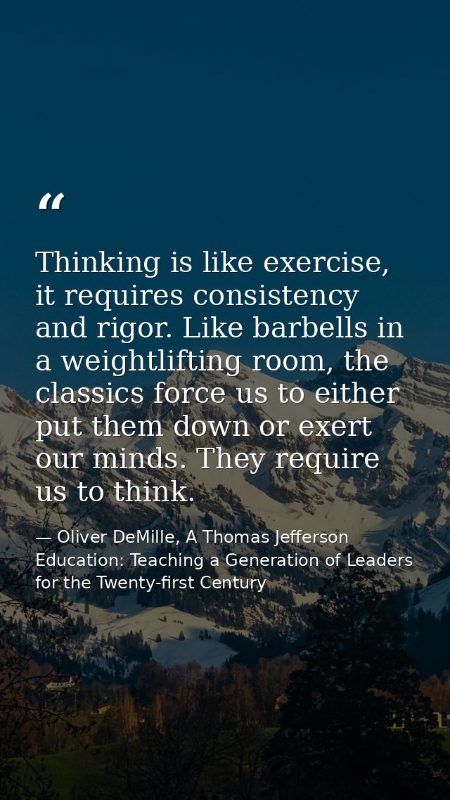 Thinking is like exercise, it requires consistency and rigor. Like barbells in a weightlifting room, the classics force  — Oliver DeMille, A Thomas Jefferson Education: Teaching a Generation of Leaders for the Twenty-first Century