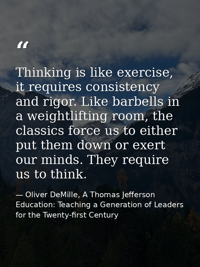 Thinking is like exercise, it requires consistency and rigor. Like barbells in a weightlifting room, the classics force  — Oliver DeMille, A Thomas Jefferson Education: Teaching a Generation of Leaders for the Twenty-first Century