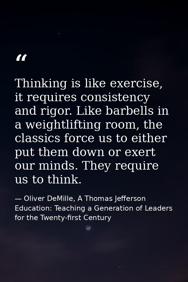 Thinking is like exercise, it requires consistency and rigor. Like barbells in a weightlifting room, the classics force  — Oliver DeMille, A Thomas Jefferson Education: Teaching a Generation of Leaders for the Twenty-first Century