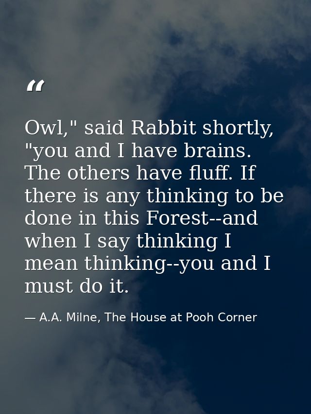 Owl," said Rabbit shortly, "you and I have brains. The others have fluff. If there is any thinking to be done in this Fo — A.A. Milne, The House at Pooh Corner