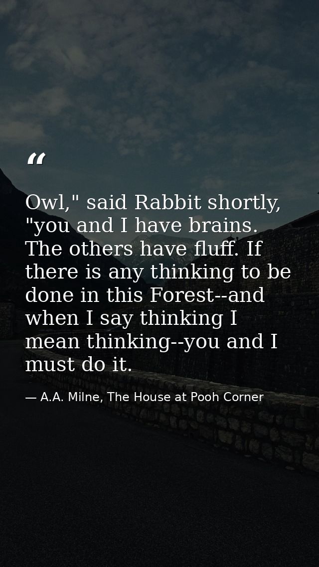 Owl," said Rabbit shortly, "you and I have brains. The others have fluff. If there is any thinking to be done in this Fo — A.A. Milne, The House at Pooh Corner