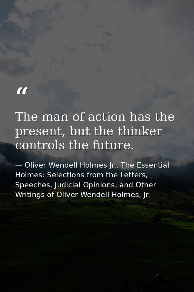 The man of action has the present, but the thinker controls the future. — Oliver Wendell Holmes Jr., The Essential Holmes: Selections from the Letters, Speeches, Judicial Opinions, and Other Writings of Oliver Wendell Holmes, Jr.