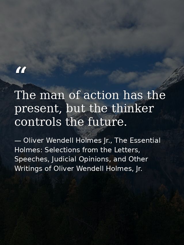 The man of action has the present, but the thinker controls the future. — Oliver Wendell Holmes Jr., The Essential Holmes: Selections from the Letters, Speeches, Judicial Opinions, and Other Writings of Oliver Wendell Holmes, Jr.