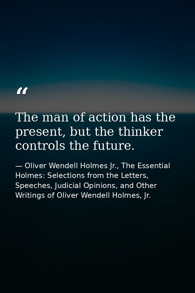 The man of action has the present, but the thinker controls the future. — Oliver Wendell Holmes Jr., The Essential Holmes: Selections from the Letters, Speeches, Judicial Opinions, and Other Writings of Oliver Wendell Holmes, Jr.