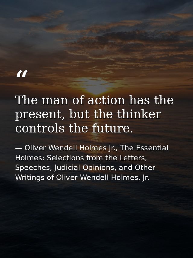 The man of action has the present, but the thinker controls the future. — Oliver Wendell Holmes Jr., The Essential Holmes: Selections from the Letters, Speeches, Judicial Opinions, and Other Writings of Oliver Wendell Holmes, Jr.