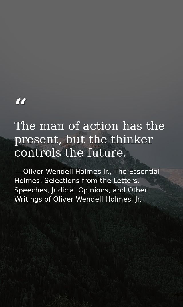 The man of action has the present, but the thinker controls the future. — Oliver Wendell Holmes Jr., The Essential Holmes: Selections from the Letters, Speeches, Judicial Opinions, and Other Writings of Oliver Wendell Holmes, Jr.