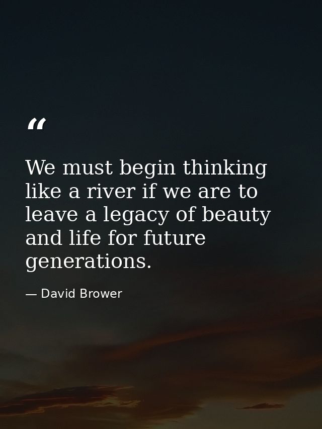 We must begin thinking like a river if we are to leave a legacy of beauty and life for future generations. — David Brower
