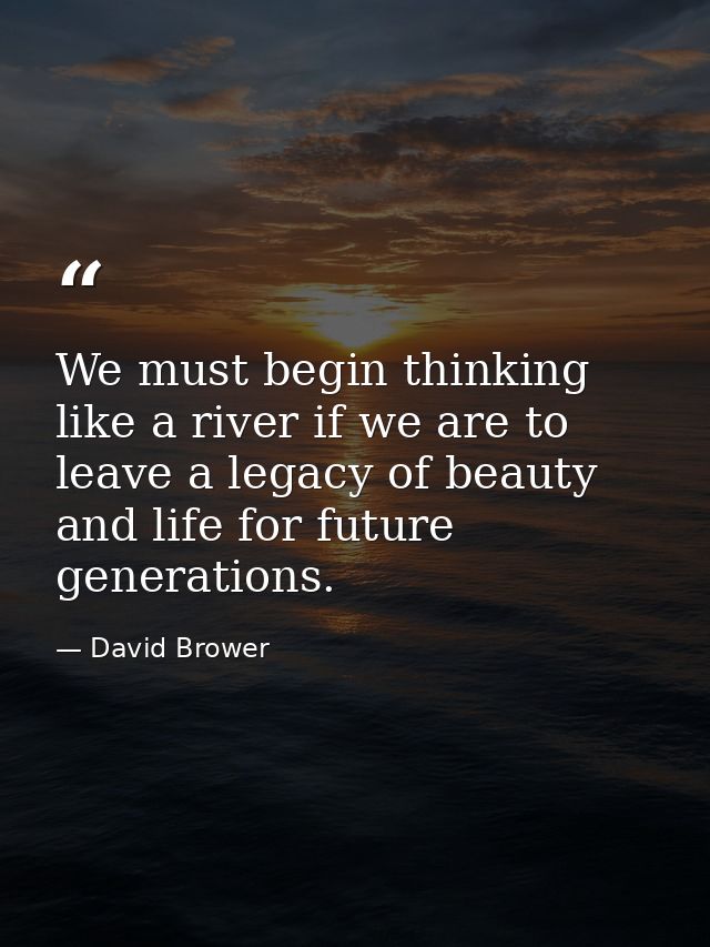 We must begin thinking like a river if we are to leave a legacy of beauty and life for future generations. — David Brower