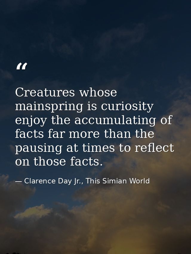 Creatures whose mainspring is curiosity enjoy the accumulating of facts far more than the pausing at times to reflect on — Clarence Day Jr., This Simian World