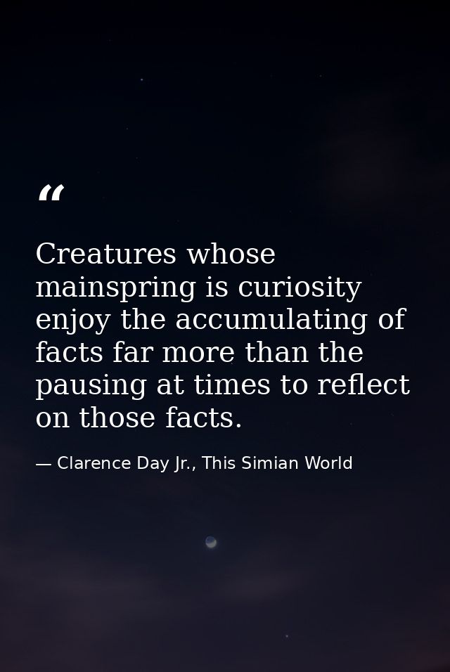 Creatures whose mainspring is curiosity enjoy the accumulating of facts far more than the pausing at times to reflect on — Clarence Day Jr., This Simian World