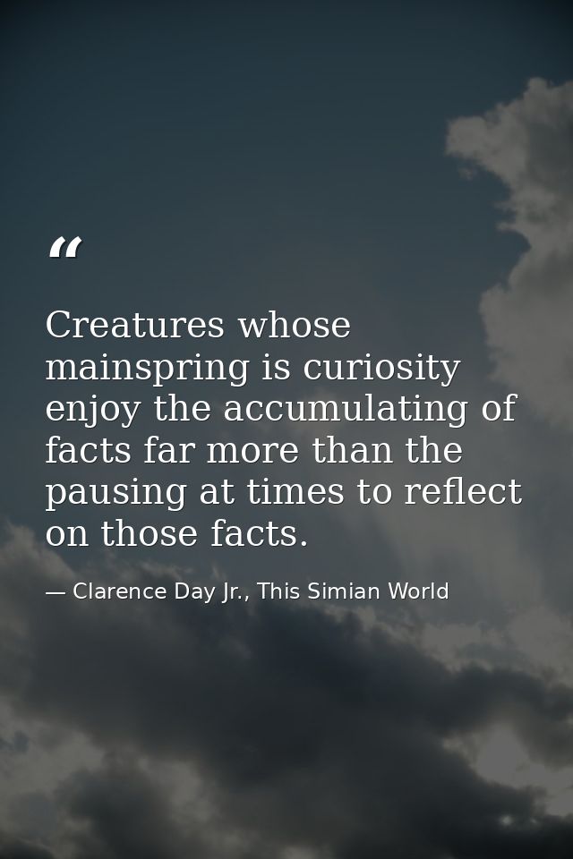 Creatures whose mainspring is curiosity enjoy the accumulating of facts far more than the pausing at times to reflect on — Clarence Day Jr., This Simian World