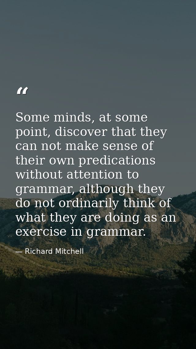 Some minds, at some point, discover that they can not make sense of their own predications without attention to grammar, — Richard Mitchell