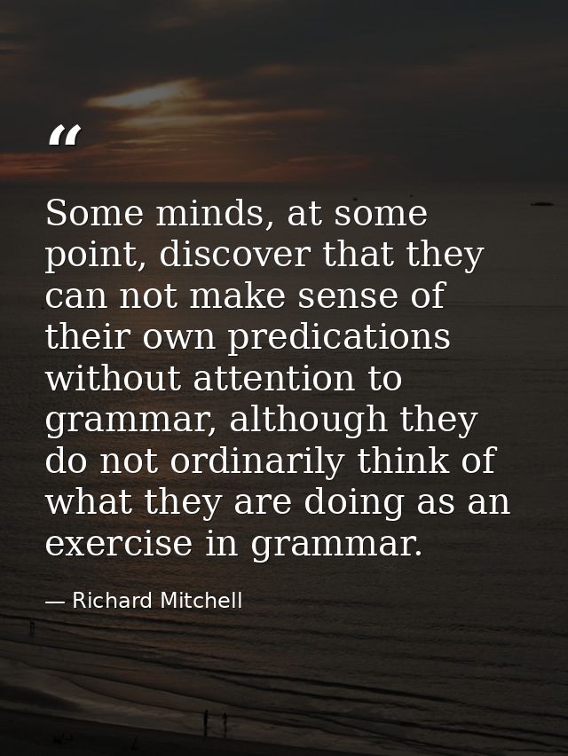 Some minds, at some point, discover that they can not make sense of their own predications without attention to grammar, — Richard Mitchell