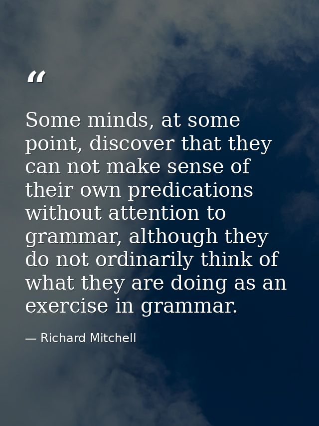 Some minds, at some point, discover that they can not make sense of their own predications without attention to grammar, — Richard Mitchell