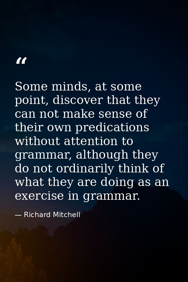 Some minds, at some point, discover that they can not make sense of their own predications without attention to grammar, — Richard Mitchell