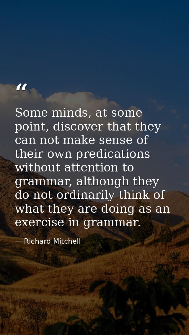 Some minds, at some point, discover that they can not make sense of their own predications without attention to grammar, — Richard Mitchell