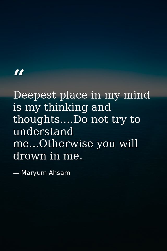 Deepest place in my mind is my thinking and thoughts....Do not try to understand me...Otherwise you will drown in me. — Maryum Ahsam