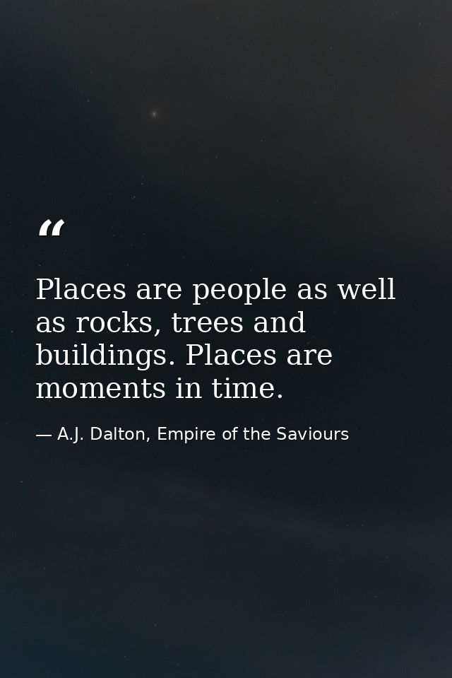 Places are people as well as rocks, trees and buildings. Places are moments in time. — A.J. Dalton, Empire of the Saviours