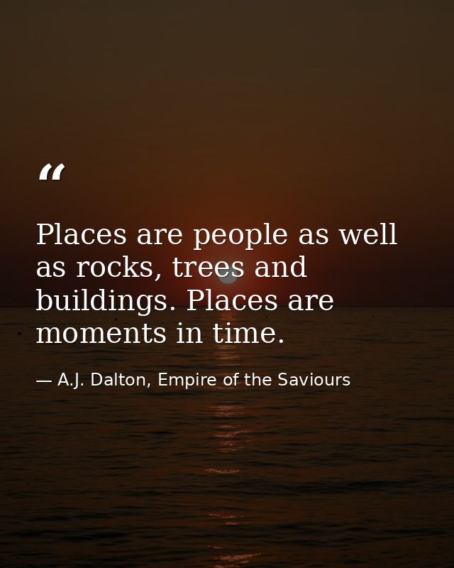 Places are people as well as rocks, trees and buildings. Places are moments in time. — A.J. Dalton, Empire of the Saviours
