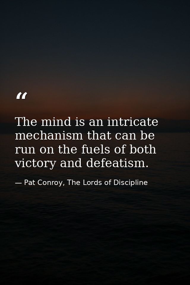 The mind is an intricate mechanism that can be run on the fuels of both victory and defeatism. — Pat Conroy, The Lords of Discipline
