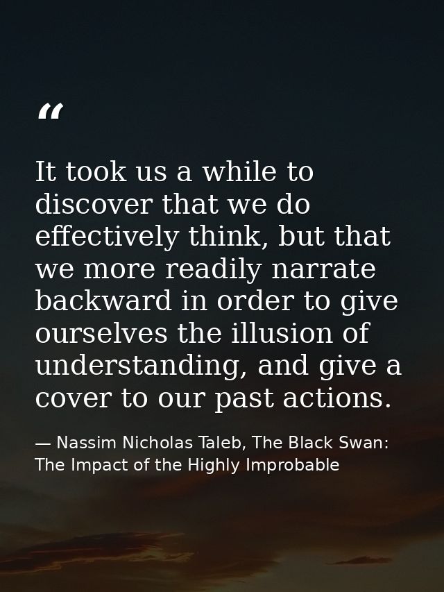 It took us a while to discover that we do effectively think, but that we more readily narrate backward in order to give  — Nassim Nicholas Taleb, The Black Swan: The Impact of the Highly Improbable
