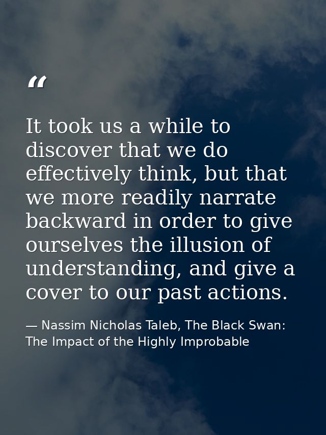 It took us a while to discover that we do effectively think, but that we more readily narrate backward in order to give  — Nassim Nicholas Taleb, The Black Swan: The Impact of the Highly Improbable