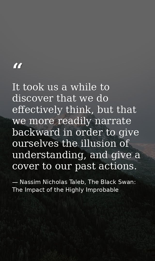 It took us a while to discover that we do effectively think, but that we more readily narrate backward in order to give  — Nassim Nicholas Taleb, The Black Swan: The Impact of the Highly Improbable