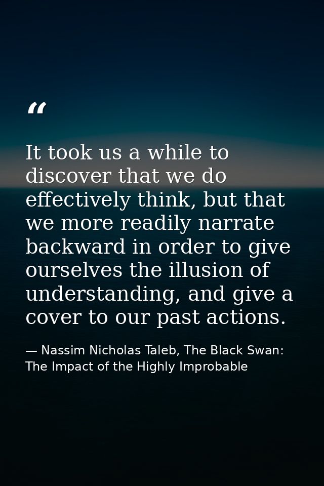 It took us a while to discover that we do effectively think, but that we more readily narrate backward in order to give  — Nassim Nicholas Taleb, The Black Swan: The Impact of the Highly Improbable