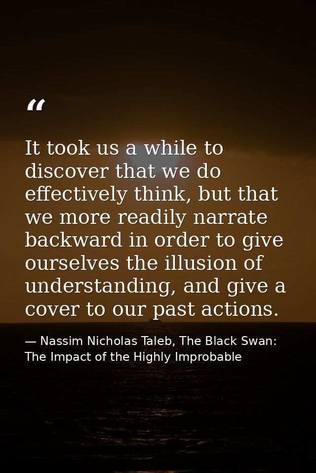 It took us a while to discover that we do effectively think, but that we more readily narrate backward in order to give  — Nassim Nicholas Taleb, The Black Swan: The Impact of the Highly Improbable