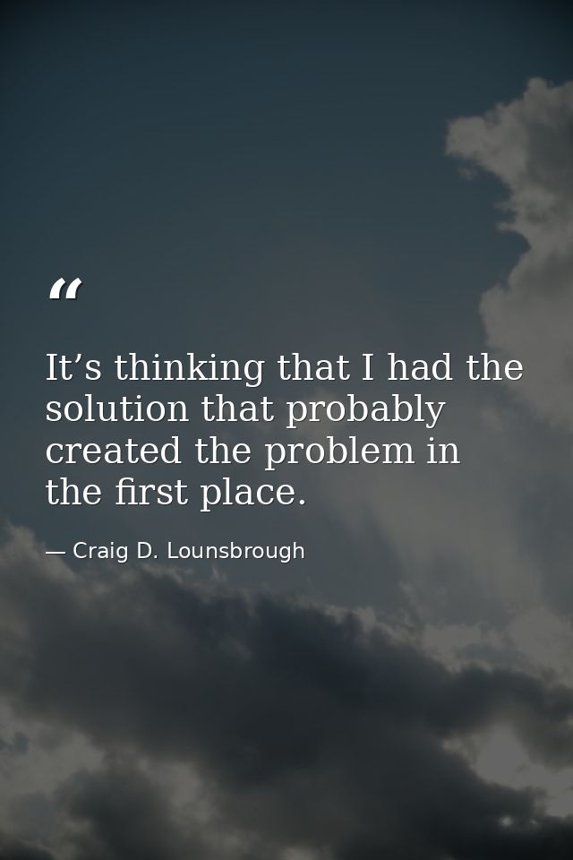 It’s thinking that I had the solution that probably created the problem in the first place. — Craig D. Lounsbrough