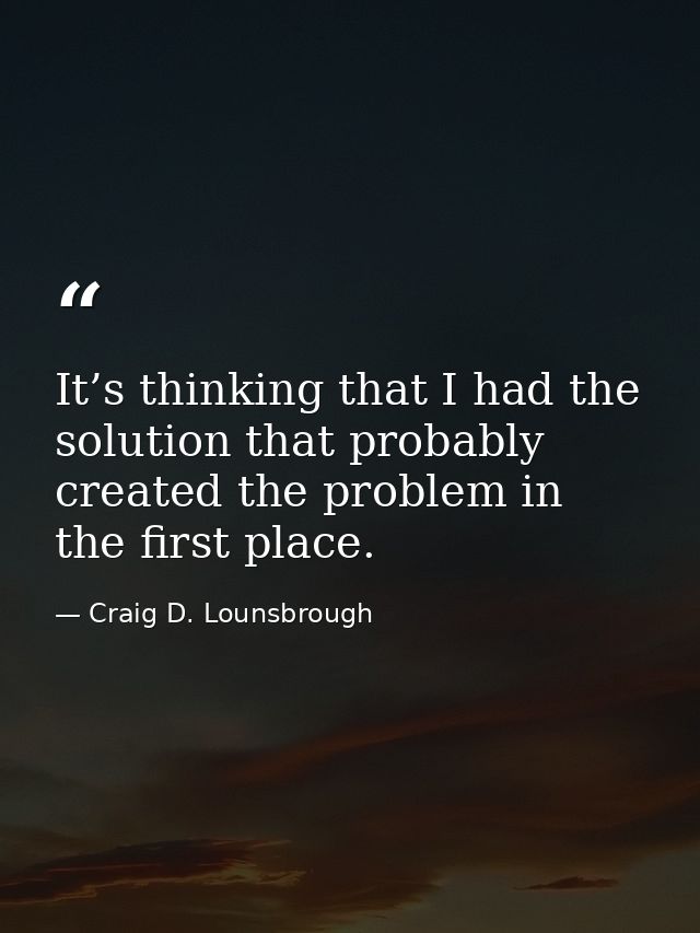 It’s thinking that I had the solution that probably created the problem in the first place. — Craig D. Lounsbrough