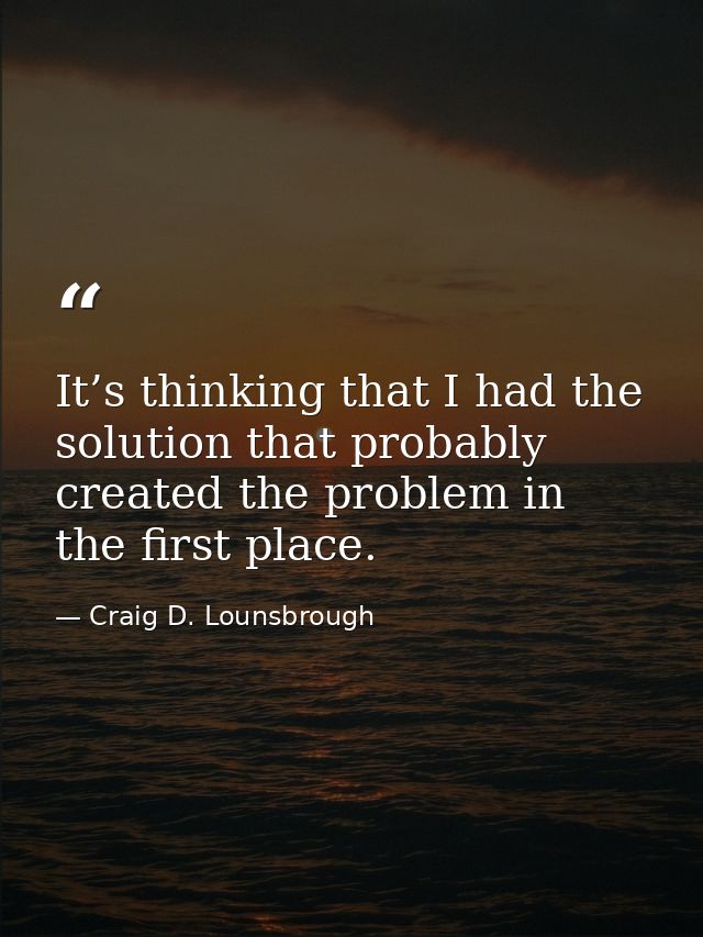 It’s thinking that I had the solution that probably created the problem in the first place. — Craig D. Lounsbrough