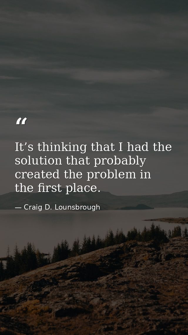 It’s thinking that I had the solution that probably created the problem in the first place. — Craig D. Lounsbrough