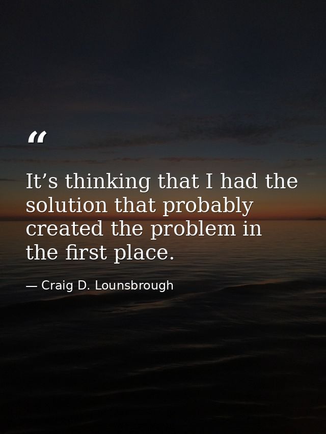 It’s thinking that I had the solution that probably created the problem in the first place. — Craig D. Lounsbrough