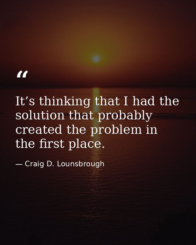 It’s thinking that I had the solution that probably created the problem in the first place. — Craig D. Lounsbrough