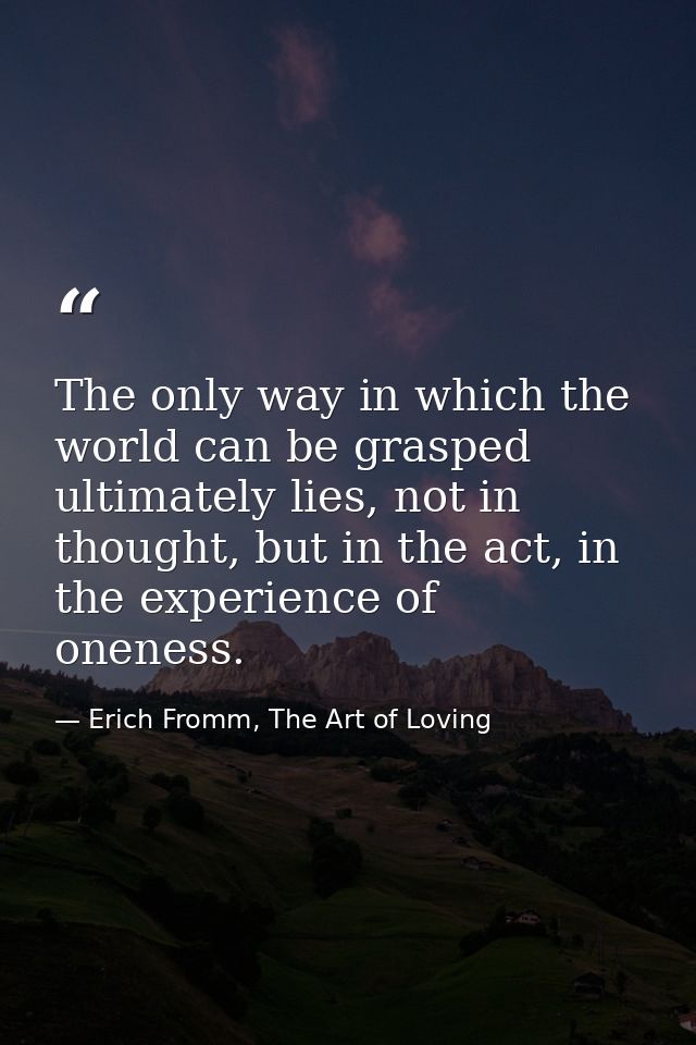 The only way in which the world can be grasped ultimately lies, not in thought, but in the act, in the experience of one — Erich Fromm, The Art of Loving