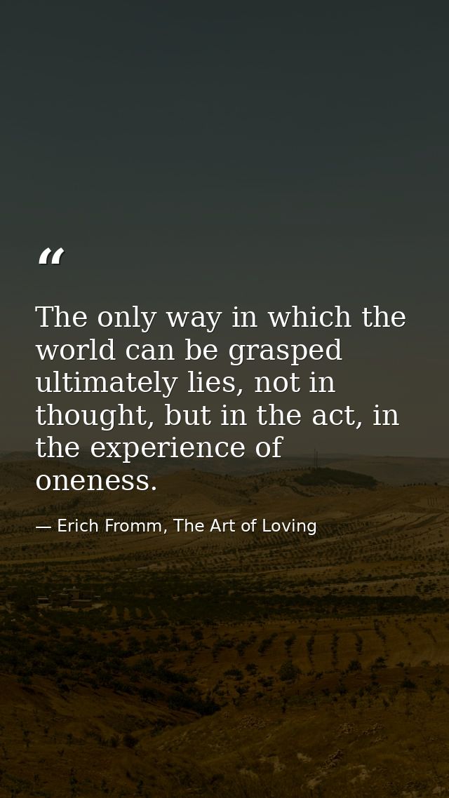 The only way in which the world can be grasped ultimately lies, not in thought, but in the act, in the experience of one — Erich Fromm, The Art of Loving