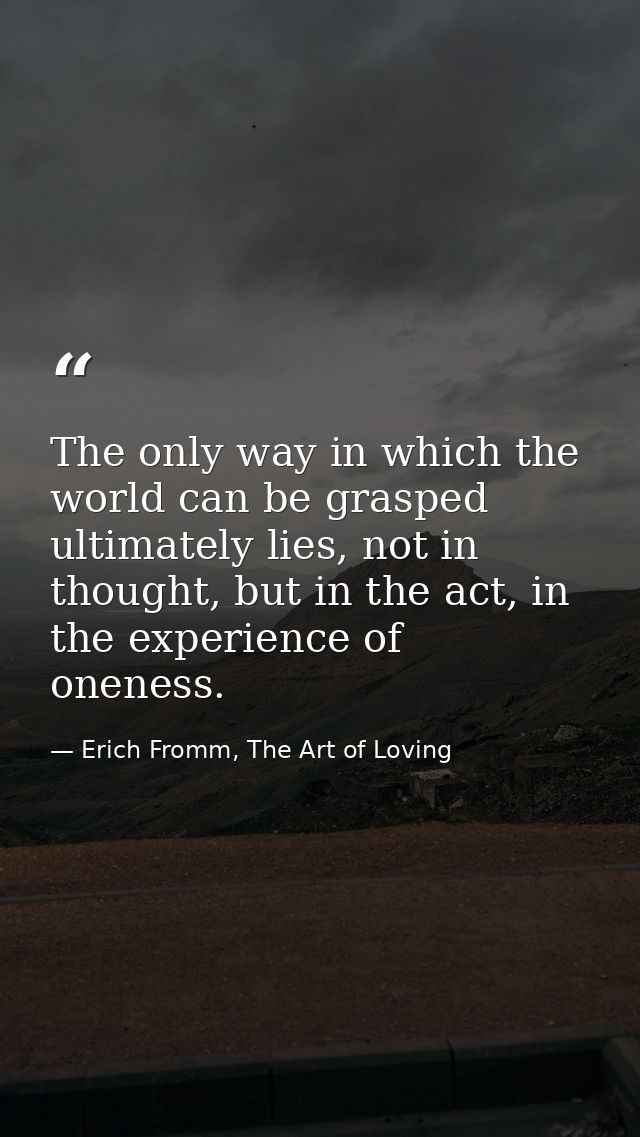 The only way in which the world can be grasped ultimately lies, not in thought, but in the act, in the experience of one — Erich Fromm, The Art of Loving