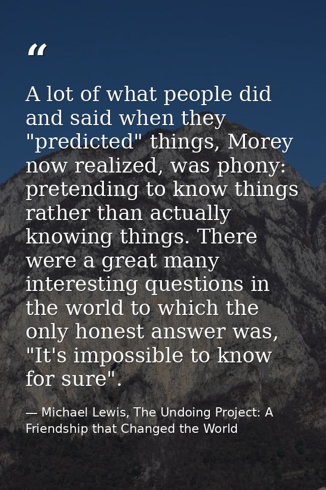 A lot of what people did and said when they "predicted" things, Morey now realized, was phony: pretending to know things — Michael Lewis, The Undoing Project: A Friendship that Changed the World