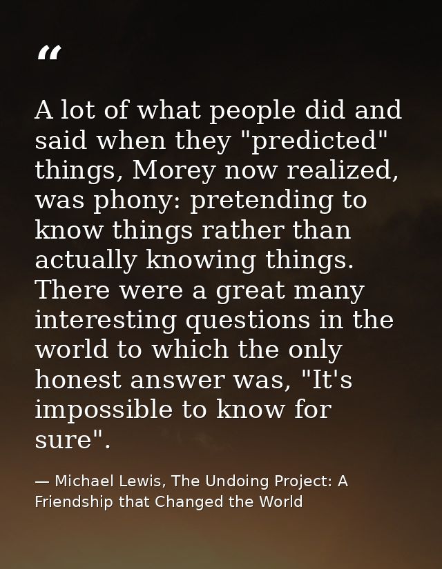 A lot of what people did and said when they "predicted" things, Morey now realized, was phony: pretending to know things — Michael Lewis, The Undoing Project: A Friendship that Changed the World