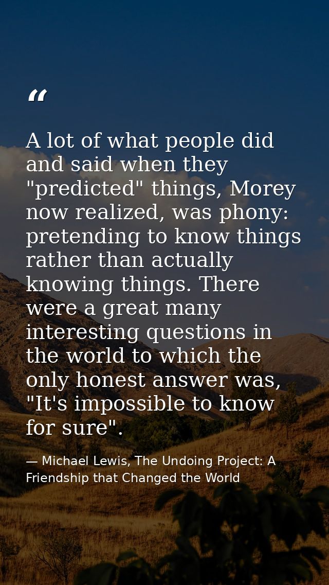 A lot of what people did and said when they "predicted" things, Morey now realized, was phony: pretending to know things — Michael Lewis, The Undoing Project: A Friendship that Changed the World