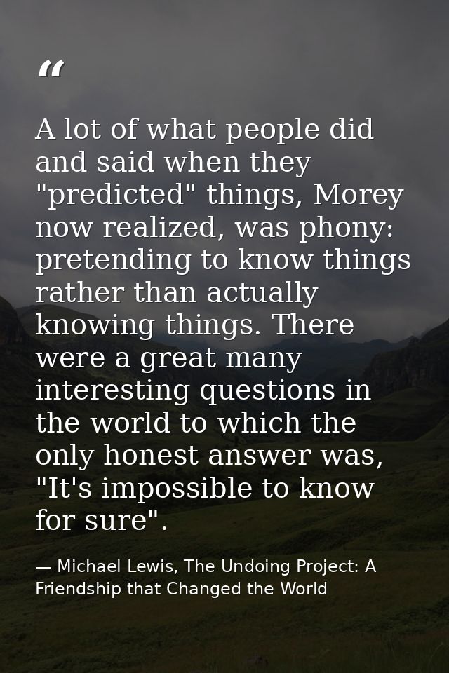 A lot of what people did and said when they "predicted" things, Morey now realized, was phony: pretending to know things — Michael Lewis, The Undoing Project: A Friendship that Changed the World