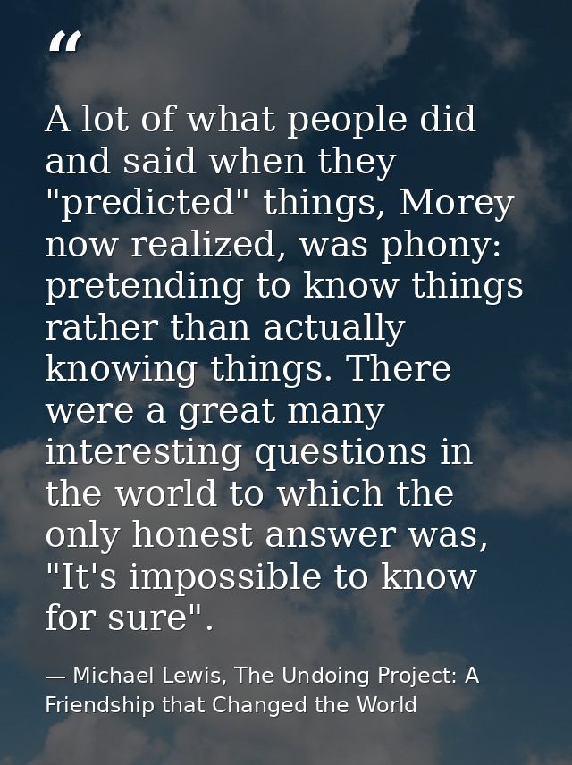 A lot of what people did and said when they "predicted" things, Morey now realized, was phony: pretending to know things — Michael Lewis, The Undoing Project: A Friendship that Changed the World