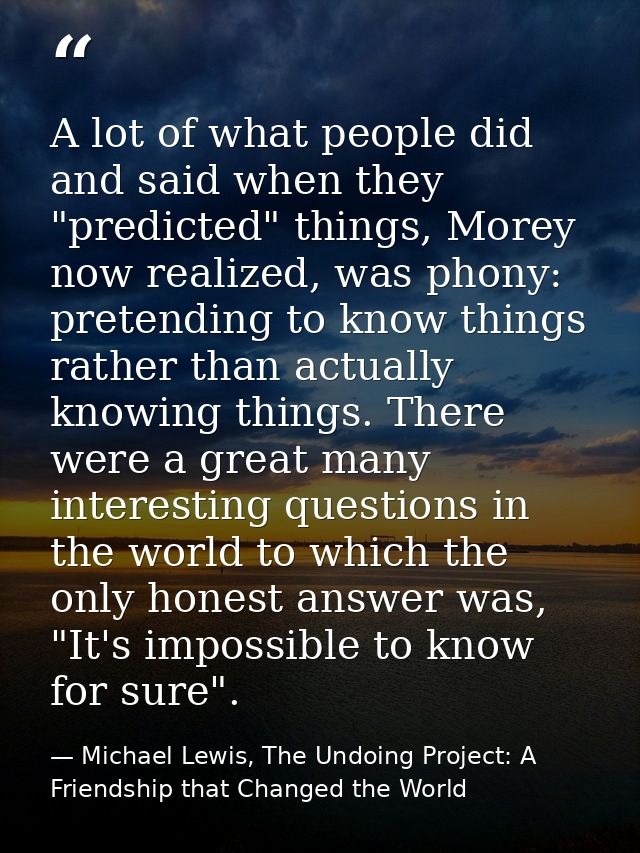 A lot of what people did and said when they "predicted" things, Morey now realized, was phony: pretending to know things — Michael Lewis, The Undoing Project: A Friendship that Changed the World