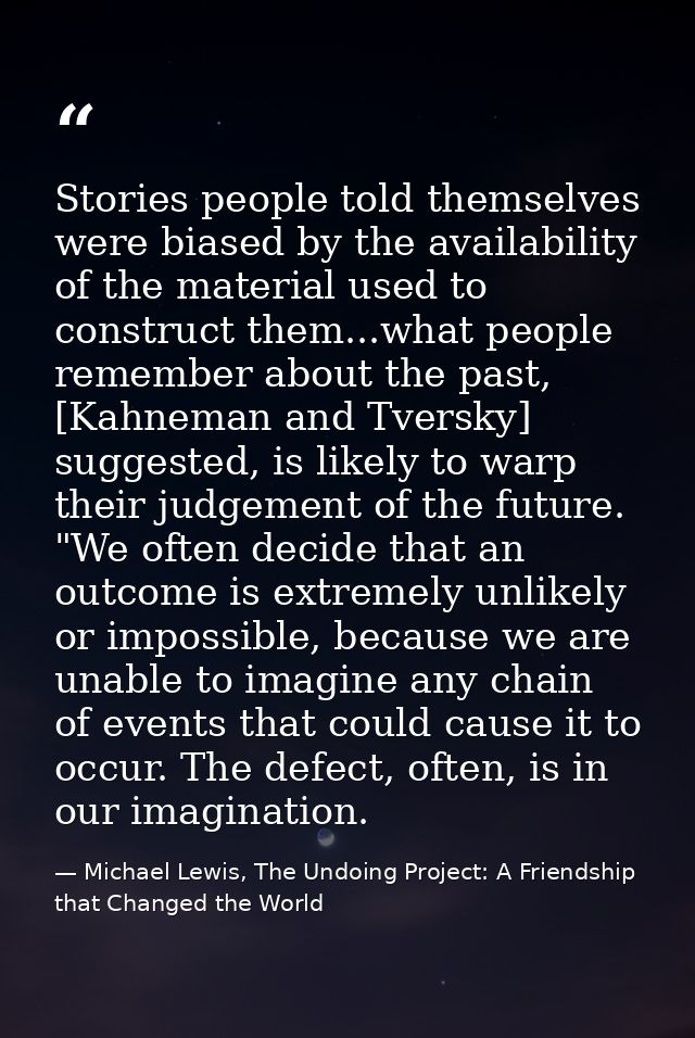Stories people told themselves were biased by the availability of the material used to construct them...what people reme — Michael Lewis, The Undoing Project: A Friendship that Changed the World