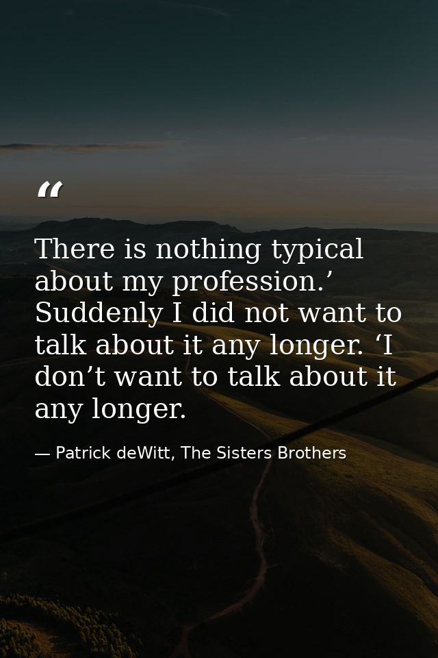 There is nothing typical about my profession.’ Suddenly I did not want to talk about it any longer. ‘I don’t want to tal — Patrick deWitt, The Sisters Brothers