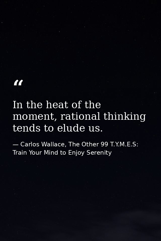In the heat of the moment, rational thinking tends to elude us. — Carlos Wallace, The Other 99 T.Y.M.E.S: Train Your Mind to Enjoy Serenity