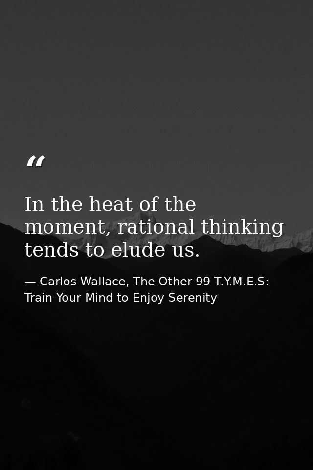 In the heat of the moment, rational thinking tends to elude us. — Carlos Wallace, The Other 99 T.Y.M.E.S: Train Your Mind to Enjoy Serenity