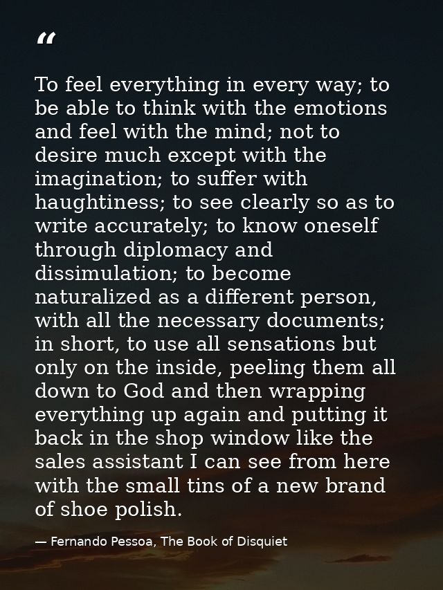 To feel everything in every way; to be able to think with the emotions and feel with the mind; not to desire much except — Fernando Pessoa, The Book of Disquiet