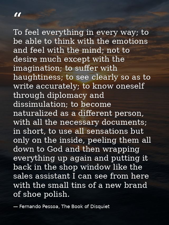 To feel everything in every way; to be able to think with the emotions and feel with the mind; not to desire much except — Fernando Pessoa, The Book of Disquiet